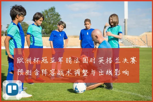 欧洲杯冠亚军猜法国对英格兰决赛预测含阵容战术调整与出线影响