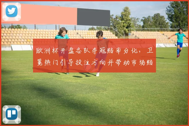 欧洲杯开盘各队夺冠赔率分化，卫冕热门引导投注方向并带动市场赔率调整