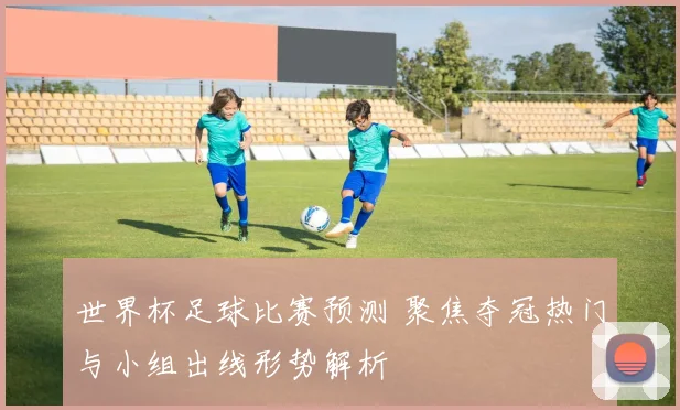 世界杯足球比赛预测 聚焦夺冠热门与小组出线形势解析