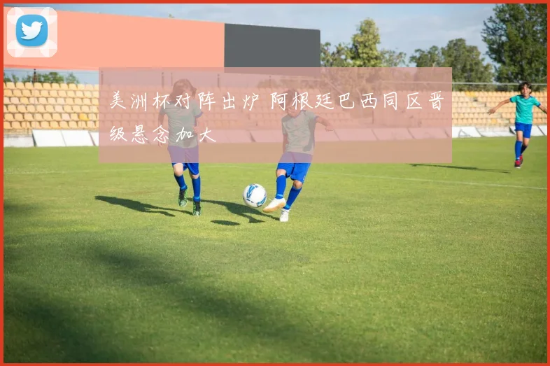 美洲杯对阵出炉 阿根廷巴西同区晋级悬念加大