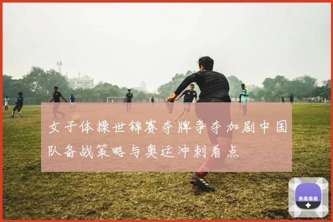 女子体操世锦赛夺牌争夺加剧中国队备战策略与奥运冲刺看点