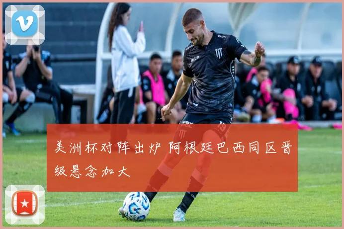 美洲杯对阵出炉 阿根廷巴西同区晋级悬念加大