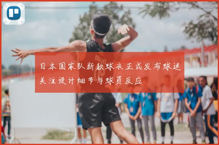 日本国家队新款球衣正式发布球迷关注设计细节与球员反应