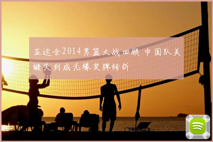 亚运会2014男篮大战回顾 中国队关键失利成无缘奖牌转折