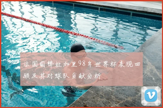 法国前锋杜加里98年世界杯表现回顾及其对球队贡献分析