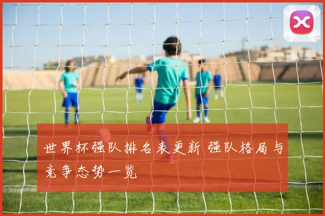 世界杯强队排名表更新 强队格局与竞争态势一览