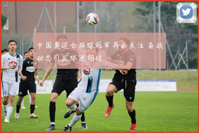 中国奥运会排球冠军再获关注 备战动态引发球迷期待
