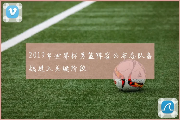 2019年世界杯男篮阵容公布各队备战进入关键阶段