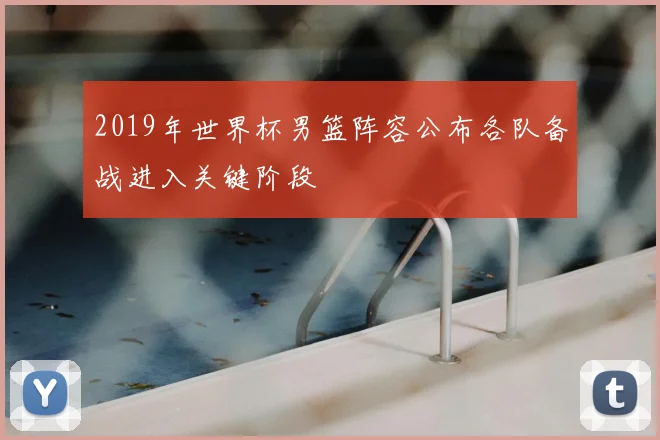 2019年世界杯男篮阵容公布各队备战进入关键阶段