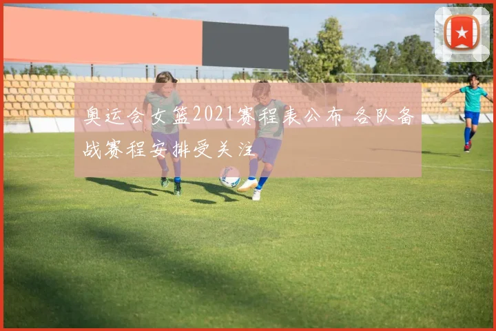 奥运会女篮2021赛程表公布 各队备战赛程安排受关注